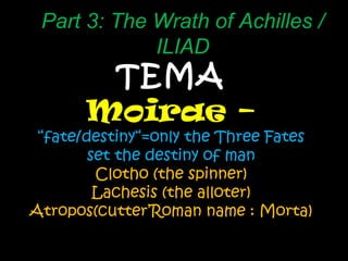 TEMA Moirae –  “ fate/destiny“=only the Three Fates set the destiny of man Clotho (the spinner) Lachesis (the alloter) Atropos(cutter’Roman name : Morta) Part 3: The Wrath of Achilles / ILIAD 