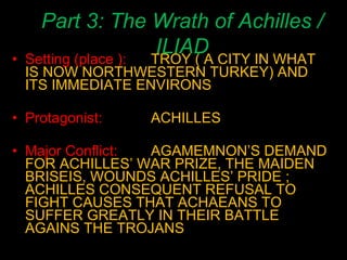 Part 3: The Wrath of Achilles / ILIAD Setting (place ): TROY ( A CITY IN WHAT IS NOW NORTHWESTERN TURKEY) AND ITS IMMEDIATE ENVIRONS Protagonist: ACHILLES Major Conflict:   AGAMEMNON’S DEMAND FOR ACHILLES’ WAR PRIZE, THE MAIDEN BRISEIS, WOUNDS ACHILLES’ PRIDE ; ACHILLES CONSEQUENT REFUSAL TO FIGHT CAUSES THAT ACHAEANS TO SUFFER GREATLY IN THEIR BATTLE AGAINS THE TROJANS 