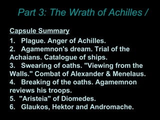 Part 3: The Wrath of Achilles / ILIAD Capsule Summary 1.  Plague. Anger of Achilles.  2.  Agamemnon's dream. Trial of the Achaians. Catalogue of ships.  3.  Swearing of oaths. "Viewing from the Walls." Combat of Alexander & Menelaus.  4.  Breaking of the oaths. Agamemnon reviews his troops.  5.  "Aristeia" of Diomedes.  6.  Glaukos, Hektor and Andromache. 