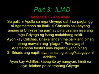 Part 3:  ILIAD Kabanata 1 - Ang Away Sa galit ni Apollo sa mga Griyego dahil sa pagtanggi ni Agamemnon na ibalik si Chryseis sa kanyang amang si Chryses(na pari) ay pinarusahan niya ang mga Griyego ng isang malubhang sakit. Ayon kay Calchas, kinakailangan maibalik ang bihag upang mawala ang “plague”. Pumayag si Agamemnon basta’t may kapalit siyang bihag.  Si Briseis ang napili niya na isa ng bihag/kalaguyo ni Achilles.  Ayon kay Achilles, kapag ito ay nangyari, hindi na siya  lalaban pa sa tropang Griyego. 