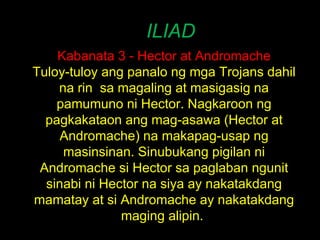 ILIAD Kabanata 3 - Hector at Andromache Tuloy-tuloy ang panalo ng mga Trojans dahil na rin  sa magaling at masigasig na pamumuno ni Hector. Nagkaroon ng pagkakataon ang mag-asawa (Hector at Andromache) na makapag-usap ng masinsinan. Sinubukang pigilan ni Andromache si Hector sa paglaban ngunit sinabi ni Hector na siya ay nakatakdang mamatay at si Andromache ay nakatakdang maging alipin.  