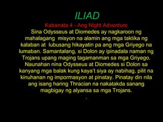 ILIAD Kabanata 4 - Ang Night Adventure Sina Odysseus at Diomedes ay nagkaroon ng mahalagang  misyon na alamin ang mga taktika ng kalaban at  lubusang hikayatin pa ang mga Griyego na lumaban. Samantalang, si Dolon ay ipinadala naman ng Trojans upang maging tagamanman sa mga Griyego. Naunahan nina Odysseus at Diomedes si Dolon sa kanyang mga balak kung kaya’t siya ay nabihag, pilit na kinuhanan ng impormasyon at pinatay. Pinatay din nila ang isang haring Thracian na nakatakda sanang magbigay ng alyansa sa mga Trojans. . 