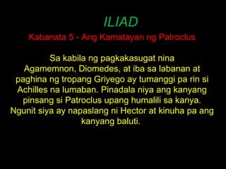ILIAD Kabanata 5 - Ang Kamatayan ng Patroclus Sa kabila ng pagkakasugat nina Agamemnon, Diomedes, at iba sa labanan at paghina ng tropang Griyego ay tumanggi pa rin si Achilles na lumaban. Pinadala niya ang kanyang pinsang si Patroclus upang humalili sa kanya. Ngunit siya ay napaslang ni Hector at kinuha pa ang kanyang baluti.  