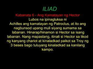 ILIAD Kabanata 6 - Ang Kamatayan ng Hector Lubos na ipinagluksa ni Achilles ang kamatayan ng Patroclus, at ito ang nagbunsod upang muli siyang sumama sa  labanan. Hinarap/hinamon si Hector sa isang labanan. Nang mapaslang, itinali si Hector sa likod ng kanyang chariot at kinaladkad paikot sa Troy ng 3 beses bago tuluyang kinaladkad sa kanilang kampo. 