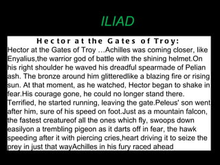 ILIAD Hector at the Gates of Troy:   Hector at the Gates of Troy …Achilles was coming closer, like Enyalius, the warrior god of battle with the shining helmet. On his right shoulder he waved his dreadful spear made of Pelian ash. The bronze around him glittered like a blazing fire or rising sun. At that moment, as he watched, Hector began to shake in fear. His courage gone, he could no longer stand there. Terrified, he started running, leaving the gate. Peleus' son went after him, sure of his speed on foot. Just as a mountain falcon, the fastest creature of all the ones which fly, swoops down easily on a trembling pigeon as it darts off in fear, the hawk speeding after it with piercing cries, heart driving it to seize the prey in just that way Achilles in his fury raced ahead 