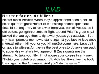ILIAD Hector faces Achilles:   Hector faces Achilles When they'd approached each other, at close quarters,   great Hector of the shining helmet spoke out first:"I'll no longer try to run away from you, son of Peleus, as I did before, going   three times in flight around Priam's great city.   I lacked the courage then to fight with you,   as you attacked. But my heart prompts me now   to stand against you face to face once more,   whether I kill you, or you kill me.   So come here. Let's call on gods to witness,   for they're the best ones to observe our pact,   to supervise what we two agree on.   If Zeus grants me the strength to take your life,   I'll not abuse your corpse in any way. I'll strip your celebrated armour off, Achilles, then give the body back again   to the Achaeans. And you'll do the same."  