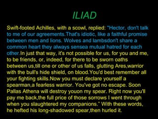 ILIAD Swift-footed Achilles, with a scowl, replied:  "Hector, don't talk to me of our agreements. That's idiotic, like a faithful promise between men and lions. Wolves and lambs don't share a common heart they always sense a mutual hatred for each other.  In just that way, it's not possible for us, for you and me, to be friends, or, indeed, for there to be sworn oaths between us, till one or other of us falls, glutting Ares, warrior with the bull's hide shield, on blood. You'd best remember all your fighting skills. Now you must declare yourself a spearman, a fearless warrior. You've got no escape. Soon Pallas Athena will destroy you on my spear. Right now you'll pay me back, the full price of those sorrows I went through when you slaughtered my companions.” With these words, he hefted his long-shadowed spear, then hurled it. 
