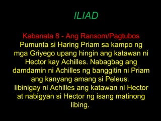 ILIAD Kabanata 8 - Ang Ransom/Pagtubos Pumunta si Haring Priam sa kampo ng mga Griyego upang hingin ang katawan ni Hector kay Achilles. Nabagbag ang damdamin ni Achilles ng banggitin ni Priam ang kanyang amang si Peleus.  Iibinigay ni Achilles ang katawan ni Hector at nabigyan si Hector ng isang matinong libing.  