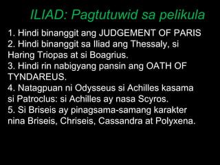 ILIAD: Pagtutuwid sa pelikula 1. Hindi binanggit ang JUDGEMENT OF PARIS 2. Hindi binanggit sa Iliad ang Thessaly, si Haring Triopas at si Boagrius. 3. Hindi rin nabigyang pansin ang OATH OF TYNDAREUS. 4. Natagpuan ni Odysseus si Achilles kasama si Patroclus: si Achilles ay nasa Scyros. 5. Si Briseis ay pinagsama-samang karakter nina Briseis, Chriseis, Cassandra at Polyxena. 