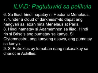 ILIAD: Pagtutuwid sa pelikula 6. Sa Iliad, hindi napatay ni Hector si Menelaus. 7. “under a cloud of darkness”-ito dapat ang nangyari sa laban nina Menelaus at Paris. 8. Hindi namatay si Agamemnon sa Iliad. Hindi rin si Briseis ang pumatay sa kanya. Si Clytemnestra, ang kanyang asawa, ang pumatay sa kanya.  9. Si Patroklus ay lumaban nang nakasakay sa chariot ni Achilles. 