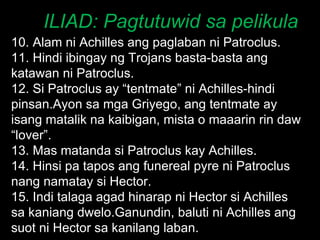 ILIAD: Pagtutuwid sa pelikula 10. Alam ni Achilles ang paglaban ni Patroclus. 11. Hindi ibingay ng Trojans basta-basta ang katawan ni Patroclus. 12. Si Patroclus ay “tentmate” ni Achilles-hindi pinsan.Ayon sa mga Griyego, ang tentmate ay isang matalik na kaibigan, mista o maaarin rin daw “lover”. 13. Mas matanda si Patroclus kay Achilles. 14. Hinsi pa tapos ang funereal pyre ni Patroclus nang namatay si Hector. 15. Indi talaga agad hinarap ni Hector si Achilles sa kaniang dwelo.Ganundin, baluti ni Achilles ang suot ni Hector sa kanilang laban. 