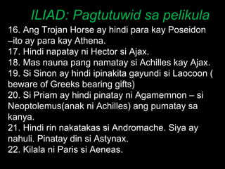 ILIAD: Pagtutuwid sa pelikula 16. Ang Trojan Horse ay hindi para kay Poseidon –ito ay para kay Athena. 17. Hindi napatay ni Hector si Ajax. 18. Mas nauna pang namatay si Achilles kay Ajax. 19. Si Sinon ay hindi ipinakita gayundi si Laocoon ( beware of Greeks bearing gifts) 20. Si Priam ay hindi pinatay ni Agamemnon – si Neoptolemus(anak ni Achilles) ang pumatay sa kanya. 21. Hindi rin nakatakas si Andromache. Siya ay nahuli. Pinatay din si Astynax. 22. Kilala ni Paris si Aeneas. 
