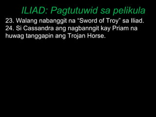 ILIAD: Pagtutuwid sa pelikula 23. Walang nabanggit na “Sword of Troy” sa Iliad. 24. Si Cassandra ang nagbanngit kay Priam na huwag tanggapin ang Trojan Horse. 