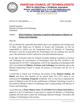 PAKISTAN COUNCIL OF TECHNOLOGISTS
                       Off # 10, Zahid Plaza, I-10 Markaz, Islamabad.
                    Website: www.PAKCT.co.nr, E-mail: Pct.isbd@yahoo.com
                       Ph: 051-4441469 Mob: 0301-5154094, 0333-447427
                                     Registrations No. ISWA/ICT/1571




Reference No; PCT-2228/2011                                            Dated: 15-12-2011


Federal Secretary,
Ministry of Science and Technology
Islamabad.

Subject:     Brief of Pakistan Technology Council for Information of Ministry of
             Science and Technology

Dear Sir,

We are informed by responsible personalities about your reputations and working style
of office works. Being new in Ministry of Science and Technology we feel our
responsibility to inform you the background history of Bachelor of Technology
(B.Tech) to clear the concept about the Technologists who are suffering since last 40
years, The information in brief is placed for your kind information please.

In the light of decision taken by National Assembly Standing Committee on Science
and Technology for non-inclusion of Technologist under the PEC Act2010 in the
meeting held on 25/3/2011. Subsequently a bill for the regulating of technologists (bill
2011) was drafted and Ministry of Science and Technology forwarded the same to the
Pakistan Engineering Council to initiate the process of conversion into the Act of
Parliament.

I would like to remind your Excellency the promise of late Shaheed Zulfiqar Ali
Bhutto and invite your attention on his speech dated 28-11-1972 where it was
announced for Technology Prosperity in Pakistan. Now it is the time to implement the
dream of Shaheed as the bill for the establishment of Pakistan Technology Council is
forwarded by Pakistan Council of Technologist and is laying pending with Ministry of
Science and Technology.

As per direction of Prime Minister letter No 3(27)2010-ATA-I Dated 24-03-2010 for
approval as ACT of parliament to gain power to register the Bachelor of Technology
graduates (B.Tech) and to control the Technology Education through Universities and
Colleges of Technologies in the Country.

                                                                        T- Brief for M S Tech D
 