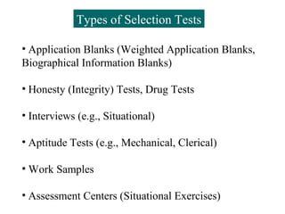 Types of Selection Tests

• Application Blanks (Weighted Application Blanks,
Biographical Information Blanks)

• Honesty (Integrity) Tests, Drug Tests

• Interviews (e.g., Situational)

• Aptitude Tests (e.g., Mechanical, Clerical)

• Work Samples

• Assessment Centers (Situational Exercises)
 