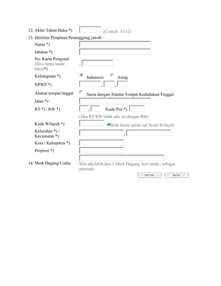 12. Akhir Tahun Buku *)                  (Contoh: 31/12)
13. Identitas Pimpinan/Penanggung jawab :
   Nama *)
   Jabatan *)
   No. Kartu Pengenal
   (diisi tanpa tanda      -
   baca)*)
   Kebangsaan *)               Indonesia           Asing
   NPWP *)                             -       -
   Alamat tempat tinggal       Sama dengan Alamat Tempat Kedudukan/Tinggal
   Jalan *)
   RT *) / RW *)                 /       Kode Pos *)
                           (Jika RT/RW tidak ada, isi dengan 000)
   Kode Wilayah *)                           Klik disini untuk cari Kode Wilayah
   Kelurahan *) /
   Kecamatan *)                                       /
   Kota / Kabupaten *)
   Propinsi *)

14. Merk Dagang/Usaha      Bila ada lebih dari 1 Merk Dagang, beri tanda ; sebagai
                           pemisah
 