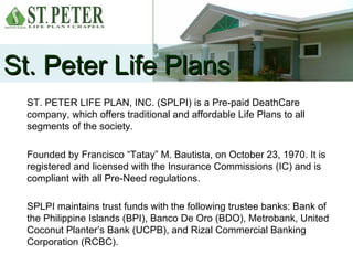 St. Peter Life Plans
  ST. PETER LIFE PLAN, INC. (SPLPI) is a Pre-paid DeathCare
  company, which offers traditional and affordable Life Plans to all
  segments of the society.

  Founded by Francisco “Tatay” M. Bautista, on October 23, 1970. It is
  registered and licensed with the Insurance Commissions (IC) and is
  compliant with all Pre-Need regulations.

  SPLPI maintains trust funds with the following trustee banks: Bank of
  the Philippine Islands (BPI), Banco De Oro (BDO), Metrobank, United
  Coconut Planter’s Bank (UCPB), and Rizal Commercial Banking
  Corporation (RCBC).
 