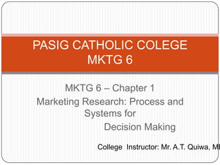 PASIG CATHOLIC COLEGE
        MKTG 6

     MKTG 6 – Chapter 1
Marketing Research: Process and
          Systems for
              Decision Making
            College Instructor: Mr. A.T. Quiwa, MB
 