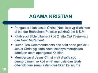 AGAMA KRISTIAN

        Pengasas ialah Jesus Christ (Nabi Isa) yg dilahirkan
         di bandar Bethlehem,Palestin pd kira2 thn 6 S.M.
        Kitab suci Bible dibahagi kpd 2 iaitu Old Testament
         dan New Testament ,
        Ikutan Ten Commandments dan sifat serta perilaku
         Jesus Christ yg tiada cacat celanya merupakan
         panduan utam apenganut Kristian
        Mempercayai Jesus Christ mati disalib sbg
         pengorbanannya kpd umat manusia dan telah
         dibangkitkan semula dan dinaikkan ke syurga
10
 