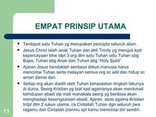 EMPAT PRINSIP UTAMA

        Terdapat satu Tuhan yg merupakan pencipta seluruh alam.
        Jesus Christ ialah anak Tuhan dan ahli Trinity yg merujuk kpd
         kepercayaan bhw tdpt 3 org dlm satu Tuhan iaitu Tuhan sbg
         Bapa, Tuhan sbg Anak dan Tuhan sbg “Holy Spirit”
        Ajaran Jesus hendaklah sentiasa diikuti.manusia harus
         mencintai Tuhan serta melayan semua org sc adil dan hidup sc
         aman damai dan
        Setiap org akan diadili oleh Tuhan berasaskan tingkah lakunya
         di dunia. Seorg Kristian yg taat kpd agamanya akan menikmati
         kehidupan abadi slp mati manakala seorg yg berdosa akan
         menghadapi kesengsaraan abadi. Ajaran asas agama Kristian
         trdpt dlm 2 rukun utama, i/a Cintailah Tuhan dgn seluruh jiwa
11       ragamu dan Cintailah jiranmu spt kamu mencintai diri sendiri.
 
