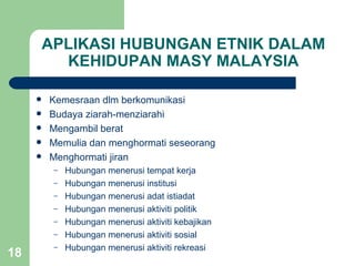 APLIKASI HUBUNGAN ETNIK DALAM
           KEHIDUPAN MASY MALAYSIA

        Kemesraan dlm berkomunikasi
        Budaya ziarah-menziarahi
        Mengambil berat
        Memulia dan menghormati seseorang
        Menghormati jiran
          –   Hubungan menerusi tempat kerja
          –   Hubungan menerusi institusi
          –   Hubungan menerusi adat istiadat
          –   Hubungan menerusi aktiviti politik
          –   Hubungan menerusi aktiviti kebajikan
          –   Hubungan menerusi aktiviti sosial
          –   Hubungan menerusi aktiviti rekreasi
18
 