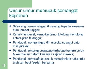 Unsur-unsur memupuk semangat
     kejiranan

        Sesorang berasa megah & sayang kepada kawasan
         atau tempat tinggal;
        Kenal-mengenal, kerap bertemu & tolong menolong
         antara jiran tetangga;
        Penduduk menganggap diri mereka sebagai satu
         masyarakat;
        Penduduk bertanggungjawab terhadap keharmonian
         & keamanan dalam kawasan sejiran mereka;
        Penduduk bermuafakat untuk menjalankan satu-satu
         tindakan bagi faedah bersama
19
 