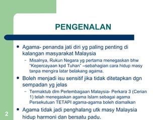 PENGENALAN

       Agama- penanda jati diri yg paling penting di
        kalangan masyarakat Malaysia
        –   Misalnya, Rukun Negara yg pertama menegaskan bhw
            “Kepercayaan kpd Tuhan” –sebahagian cara hidup masy
            tanpa mengira latar belakang agama.
       Boleh menjadi isu sensitif jika tidak ditetapkan dgn
        sempadan yg jelas
        –   Termaktub dlm Perlembagaan Malaysia- Perkara 3 (Cerian
            1) telah menegaskan agama Islam sebagai agama
            Persekutuan TETAPI agama-agama boleh diamalkan
       Agama tidak jadi penghalang utk masy Malaysia
2
        hidup harmoni dan bersatu padu.
 