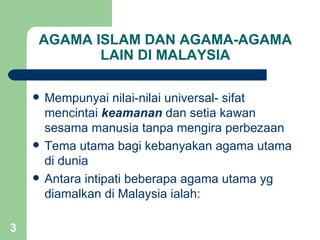 AGAMA ISLAM DAN AGAMA-AGAMA
           LAIN DI MALAYSIA

       Mempunyai nilai-nilai universal- sifat
        mencintai keamanan dan setia kawan
        sesama manusia tanpa mengira perbezaan
       Tema utama bagi kebanyakan agama utama
        di dunia
       Antara intipati beberapa agama utama yg
        diamalkan di Malaysia ialah:

3
 