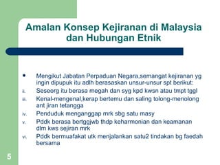 Amalan Konsep Kejiranan di Malaysia
             dan Hubungan Etnik


          Mengikut Jabatan Perpaduan Negara,semangat kejiranan yg
           ingin dipupuk itu adlh berasaskan unsur-unsur spt berikut:
    ii.    Seseorg itu berasa megah dan syg kpd kwsn atau tmpt tggl
    iii.   Kenal-mengenal,kerap bertemu dan saling tolong-menolong
           ant jiran tetangga
    iv.    Penduduk menganggap mrk sbg satu masy
    v.     Pddk berasa bertggjwb thdp keharmonian dan keamanan
           dlm kws sejiran mrk
    vi.    Pddk bermuafakat utk menjalankan satu2 tindakan bg faedah
           bersama

5
 