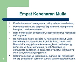 Empat Kebenaran Mulia

    l   Penderitaan atau kesengsaraan hidup adalah lumrah alam,
    l   Penderitaan manusia berpunca drp nafsu utk memperoleh
        kekayaan dan keseronokan,
    l   Bagi mengelakkan penderitaan, seseorg itu harus mengatasi
        nafsunya dan
    l   Bg mengatasi nafsu, seseorg itu haruslah mengikuti Jalan
        Mulia Berlapis Lapan (Noble Eightfold Path). Jalan Mulia
        Berlapis Lapan yg disarankan merangkumi pandangan yg
        betul, niat yg betul, pertuturan yg betul,tindakan yg
        betul,punca pencarian yg betul,usaha yg betul, tumpuan yg
        betul dan pertimbangan yg betul
       Sekiranya semua yg tsbt dipatuhi, manusia dpt melepaskan
7       diri drp pengabdian kelahiran semula dan mendapat nirvana.
 