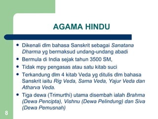 AGAMA HINDU

       Dikenali dlm bahasa Sanskrit sebagai Sanatana
        Dharma yg bermaksud undang-undang abadi
       Bermula di India sejak tahun 3500 SM,
       Tidak mpy pengasas atau satu kitab suci
       Terkandung dlm 4 kitab Veda yg ditulis dlm bahasa
        Sanskrit iaitu Rig Veda, Sama Veda, Yajur Veda dan
        Atharva Veda.
       Tiga dewa (Trimurthi) utama disembah ialah Brahma
        (Dewa Pencipta), Vishnu (Dewa Pelindung) dan Siva
        (Dewa Pemusnah)
8
 