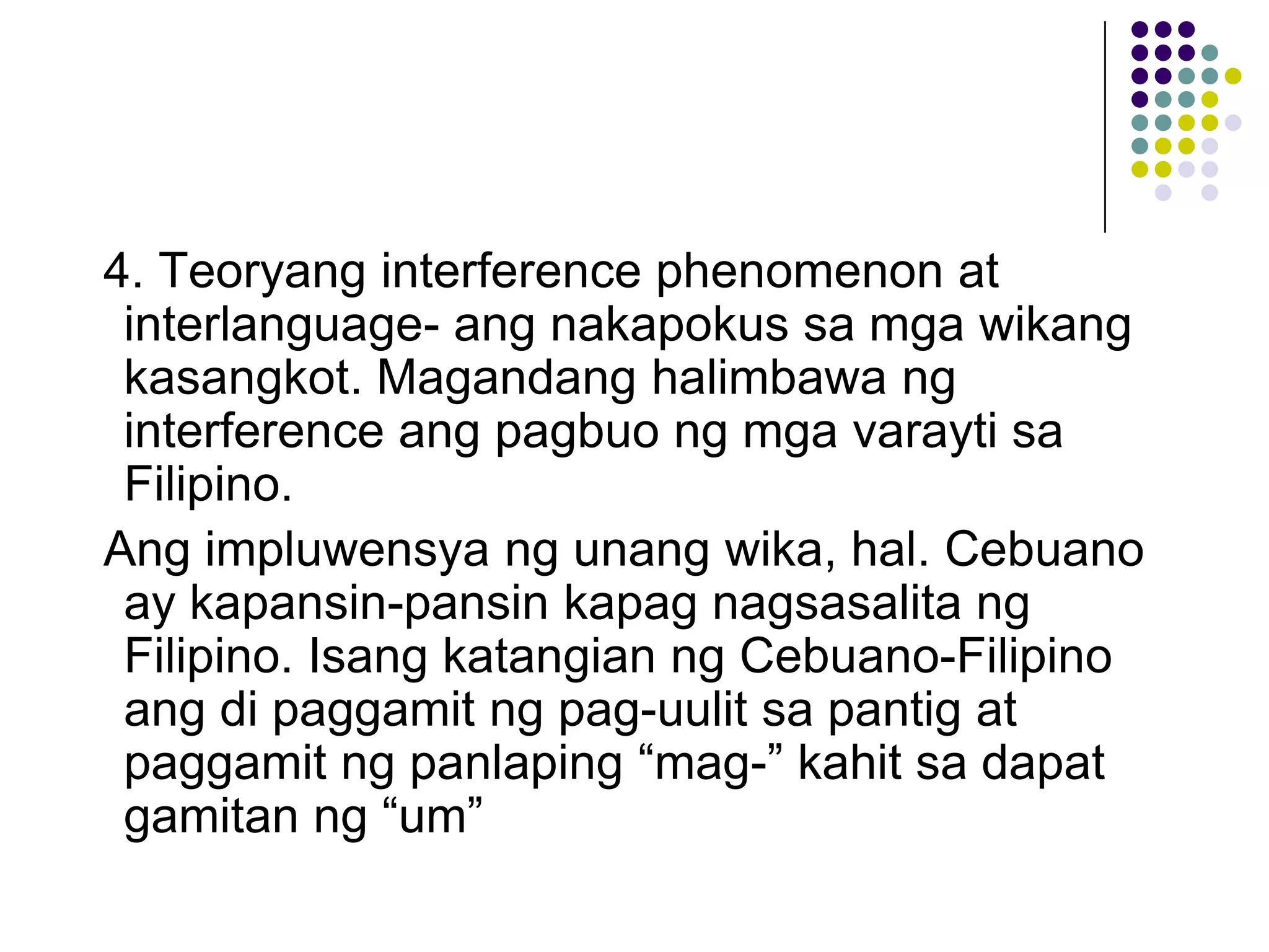 4. Teoryang interference phenomenon at
 interlanguage- ang nakapokus sa mga wikang
 kasangkot. Magandang halimbawa ng
 interference ang pagbuo ng mga varayti sa
 Filipino.
Ang impluwensya ng unang wika, hal. Cebuano
 ay kapansin-pansin kapag nagsasalita ng
 Filipino. Isang katangian ng Cebuano-Filipino
 ang di paggamit ng pag-uulit sa pantig at
 paggamit ng panlaping “mag-” kahit sa dapat
 gamitan ng “um”
 