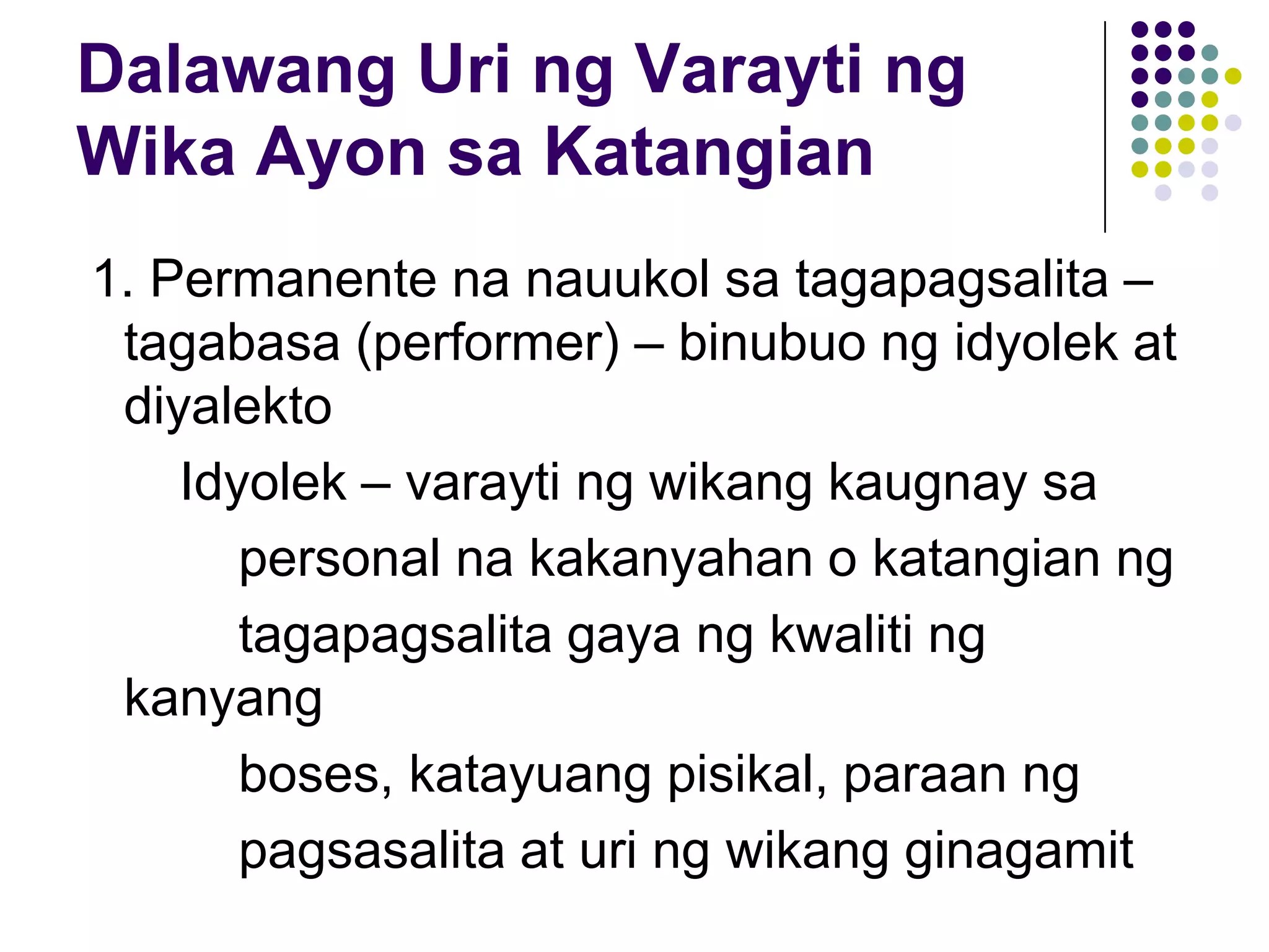 Dalawang Uri ng Varayti ng
Wika Ayon sa Katangian
1. Permanente na nauukol sa tagapagsalita –
 tagabasa (performer) – binubuo ng idyolek at
 diyalekto
    Idyolek – varayti ng wikang kaugnay sa
       personal na kakanyahan o katangian ng
       tagapagsalita gaya ng kwaliti ng
 kanyang
       boses, katayuang pisikal, paraan ng
       pagsasalita at uri ng wikang ginagamit
 