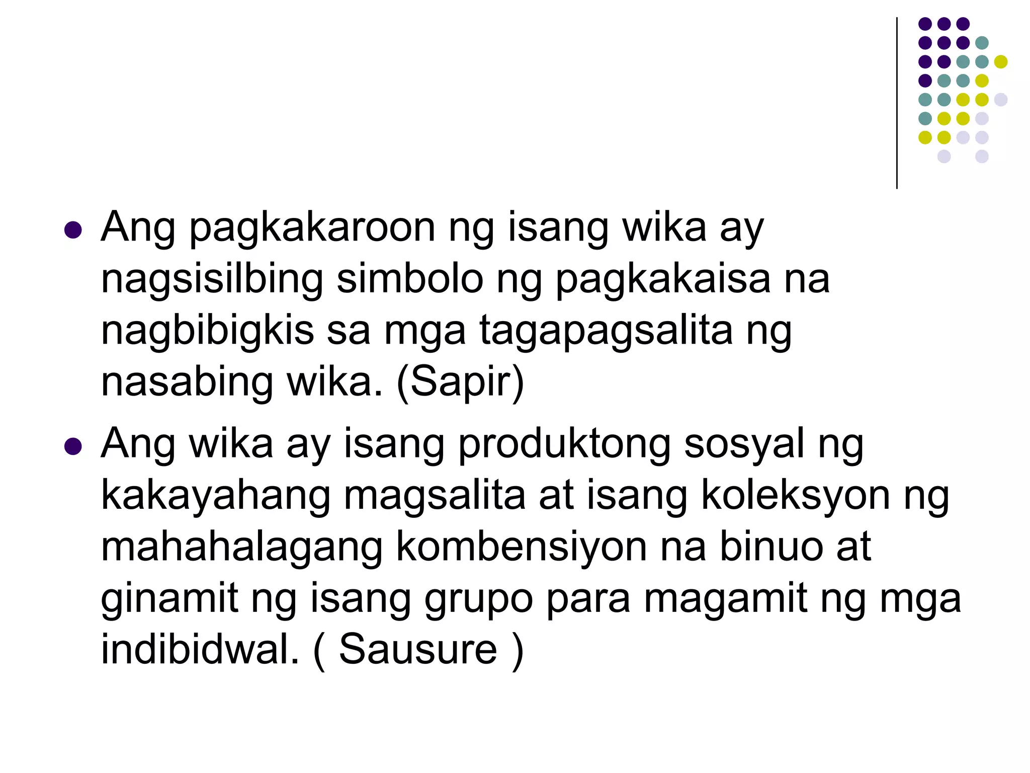    Ang pagkakaroon ng isang wika ay
    nagsisilbing simbolo ng pagkakaisa na
    nagbibigkis sa mga tagapagsalita ng
    nasabing wika. (Sapir)
   Ang wika ay isang produktong sosyal ng
    kakayahang magsalita at isang koleksyon ng
    mahahalagang kombensiyon na binuo at
    ginamit ng isang grupo para magamit ng mga
    indibidwal. ( Sausure )
 