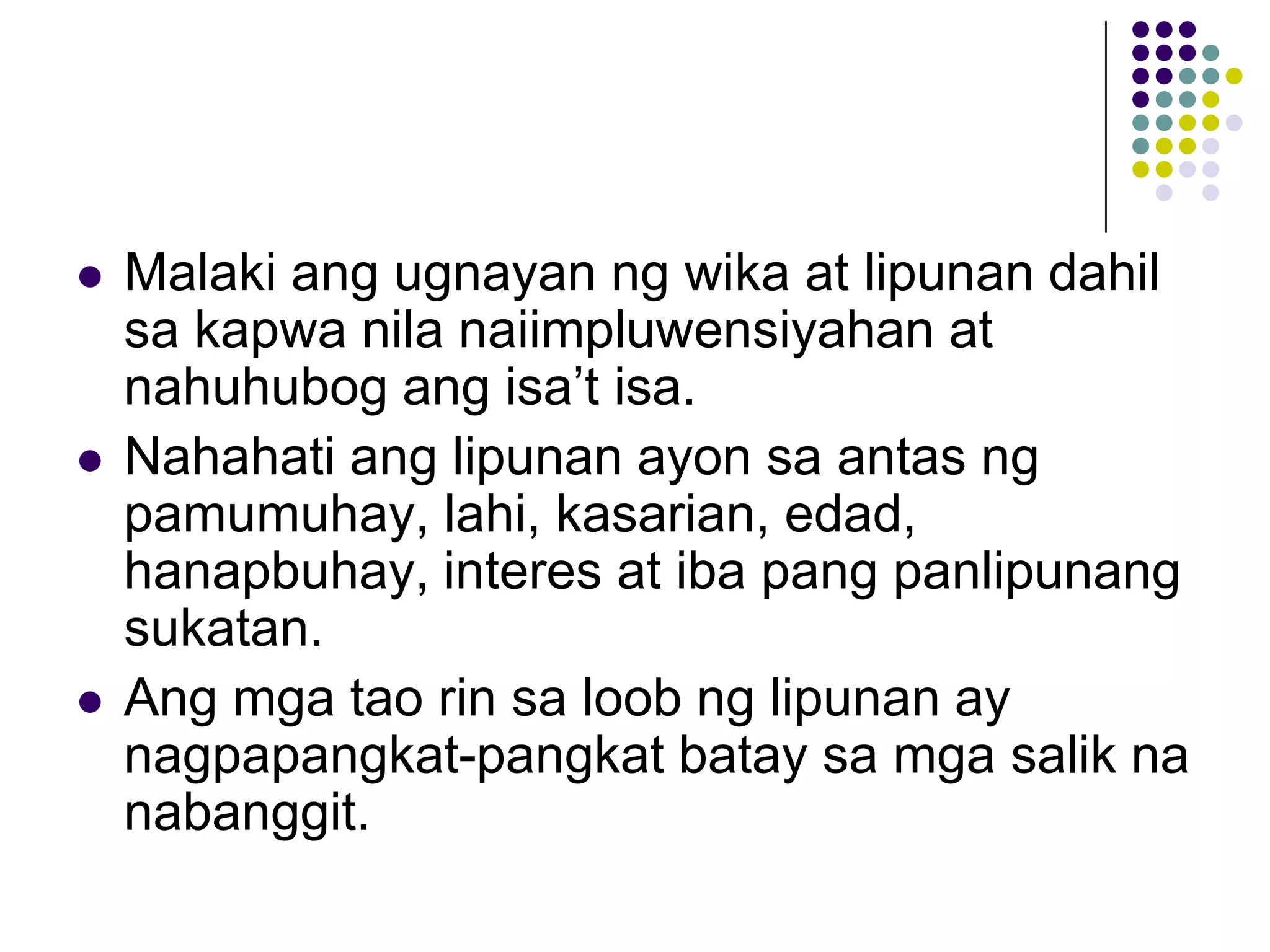    Malaki ang ugnayan ng wika at lipunan dahil
    sa kapwa nila naiimpluwensiyahan at
    nahuhubog ang isa’t isa.
   Nahahati ang lipunan ayon sa antas ng
    pamumuhay, lahi, kasarian, edad,
    hanapbuhay, interes at iba pang panlipunang
    sukatan.
   Ang mga tao rin sa loob ng lipunan ay
    nagpapangkat-pangkat batay sa mga salik na
    nabanggit.
 