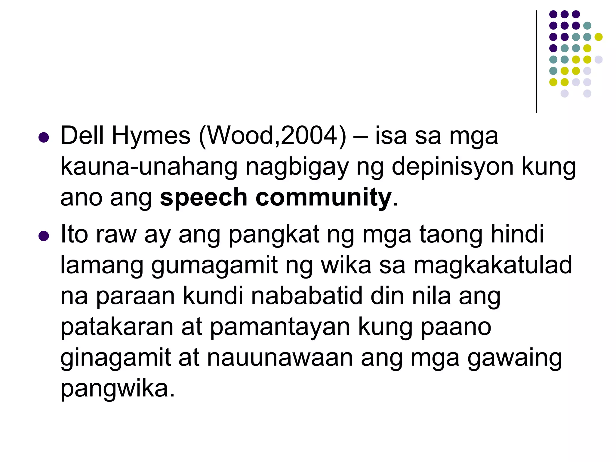    Dell Hymes (Wood,2004) – isa sa mga
    kauna-unahang nagbigay ng depinisyon kung
    ano ang speech community.
   Ito raw ay ang pangkat ng mga taong hindi
    lamang gumagamit ng wika sa magkakatulad
    na paraan kundi nababatid din nila ang
    patakaran at pamantayan kung paano
    ginagamit at nauunawaan ang mga gawaing
    pangwika.
 