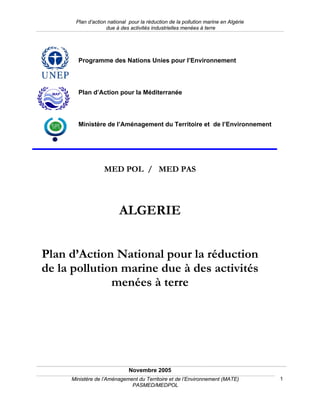 Plan d’action national pour la réduction de la pollution marine en Algérie
                   due à des activités industrielles menées à terre




       Programme des Nations Unies pour l’Environnement




       Plan d’Action pour la Méditerranée




       Ministère de l’Aménagement du Territoire et de l’Environnement




                  MED POL / MED PAS




                         ALGERIE


Plan d’Action National pour la réduction
de la pollution marine due à des activités
              menées à terre




                             Novembre 2005
     Ministère de l’Aménagement du Territoire et de l’Environnement (MATE)         1
                             PASMED/MEDPOL
 