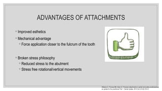 ADVANTAGES OF ATTACHMENTS
◦ Improved esthetics
◦ Mechanical advantage
◦ Force application closer to the fulcrum of the tooth
◦ Broken stress philosophy
◦ Reduced stress to the abutment
◦ Stress free rotational/vertical movements
Williams G, Thomas MB, Addy LD. Precision attachments in partial removable prosthodontics:
an update for the practitioner Part 1. Dental Update. 2014 Oct 2;41(8):725-31.
 