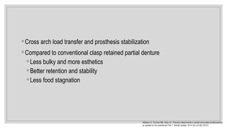 ◦ Cross arch load transfer and prosthesis stabilization
◦ Compared to conventional clasp retained partial denture
◦ Less bulky and more esthetics
◦ Better retention and stability
◦ Less food stagnation
Williams G, Thomas MB, Addy LD. Precision attachments in partial removable prosthodontics:
an update for the practitioner Part 1. Dental Update. 2014 Oct 2;41(8):725-31.
 