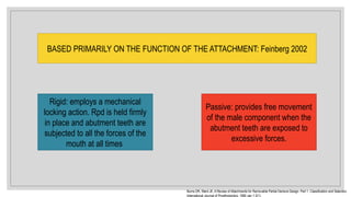 BASED PRIMARILY ON THE FUNCTION OF THE ATTACHMENT: Feinberg 2002
Rigid: employs a mechanical
locking action. Rpd is held firmly
in place and abutment teeth are
subjected to all the forces of the
mouth at all times
Passive: provides free movement
of the male component when the
abutment teeth are exposed to
excessive forces.
Burns DR, Ward JE. A Review of Attachments for Removable Partial Denture Design: Part 1. Classification and Selection.
International Journal of Prosthodontics. 1990 Jan 1;3(1).
 