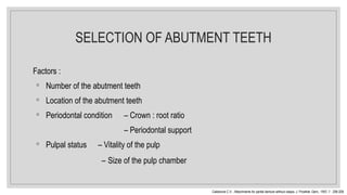 SELECTION OF ABUTMENT TEETH
Factors :
◦ Number of the abutment teeth
◦ Location of the abutment teeth
◦ Periodontal condition – Crown : root ratio
– Periodontal support
◦ Pulpal status – Vitality of the pulp
– Size of the pulp chamber
Caldarone C.V. : Attachments for partial denture without clasps. J. Prosthet. Dent., 1957; 7 : 206-208.
 