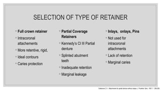 SELECTION OF TYPE OF RETAINER
◦ Full crown retainer
◦ Intracoronal
attachements
◦ More retentive, rigid,
◦ Ideal contours
◦ Caries protection
◦ Partial Coverage
Retainers
◦ Kennedy’s Cl III Partial
denture
◦ Splinted abutment
teeth
◦ Inadequate retention
◦ Marginal leakage
◦ Inlays, onlays, Pins
◦ Not used for
intracoronal
attachments
◦ Lack of retention
◦ Marginal caries
Caldarone C.V. : Attachments for partial denture without clasps. J. Prosthet. Dent., 1957; 7 : 206-208.
 