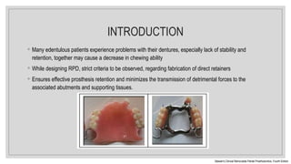 INTRODUCTION
◦ Many edentulous patients experience problems with their dentures, especially lack of stability and
retention, together may cause a decrease in chewing ability
◦ While designing RPD, strict criteria to be observed, regarding fabrication of direct retainers
◦ Ensures effective prosthesis retention and minimizes the transmission of detrimental forces to the
associated abutments and supporting tissues.
Stewart’s Clinical Removable Partial Prosthodontics. Fourth Edition
 