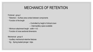 MECHANICS OF RETENTION
Frictional : group I
◦ Retention – Surface area contact between components
◦ Function of the length
– Controlled by height of clinical crown
– Intermaxillary space available
◦ Minimum attachment length : width = 4:3
◦ Function of cross sectional dimensions
Mechanical : group II
◦ Auxillary mechanical retentive features
◦ Eg : Spring loaded plunger / clips
 