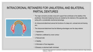 ◦ The major connector provides cross-arch support that contributes to the stability of the
prosthesis. Horizontal displacing forces are resisted by the retainers of the opposite side,
acting with a considerable mechanical advantage.
◦ An intracoronal attachment serves the functions of a clasp arm, occlusal rest and bracing
arm.
◦ The intracoronal attachment has the following advantages over the clasp retainer:
◦ 1. Appearance.
◦ 2. Retention unaffected by crown contour
◦ 3. Reduced bulk.
◦ 4. Stability.
◦ 5. Elimination of food stagnation.
◦ 6 Stresses on abutment teeth minimised
Preiskel HW. Precision attachments in prosthodontics: the application of intracoronal and extracoronal attachments. Chicago: Quintessence
Publishing Co, 1984:192-7
INTRACORONAL RETAINERS FOR UNILATERAL AND BILATERAL
PARTIAL DENTURES
 