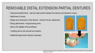 ◦ Intracoronal attachments - neat and rigid junction between the denture and abutment crowns.
◦ Attachment of choice.
◦ Design and construction of the denture - minimum forces -attachment
◦ Strong attachments + lingual bracing arms .
◦ adds to the stability of the prosthesis.
◦ handling point to aid removal and insertion
◦ Additional lingual tooth reduction necessary
Preiskel HW. Precision attachments in prosthodontics: the application of intracoronal and extracoronal attachments. Chicago: Quintessence
Publishing Co, 1984:192-7
REMOVABLE DISTAL EXTENSION PARTIAL DENTURES
 