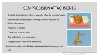 SEMIPRECISION ATTACHMENTS
• Created in dental laboratory either by wax or by milling the completed casting
• Deep rest seats can be prepared according to amount of rotation and
direction of movement.
• Preparation of rest seat
Outline form -controls rotation.
Side walls- lateral force transmission
Flat gingival floor- occlusal load transmission.
Retention is provided by the frictional resistance between the rest and rest
seat
Koper A. : An intracoronal semiprecision retainer for removable partial dentures – The
Thompson Dowel. J. Prosthet. Dent., 1973; 30 : 759-768
 