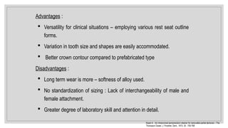 Advantages :
 Versatility for clinical situations – employing various rest seat outline
forms.
 Variation in tooth size and shapes are easily accommodated.
 Better crown contour compared to prefabricated type
Disadvantages :
 Long term wear is more – softness of alloy used.
 No standardization of sizing : Lack of interchangeability of male and
female attachment.
 Greater degree of laboratory skill and attention in detail.
Koper A. : An intracoronal semiprecision retainer for removable partial dentures – The
Thompson Dowel. J. Prosthet. Dent., 1973; 30 : 759-768
 