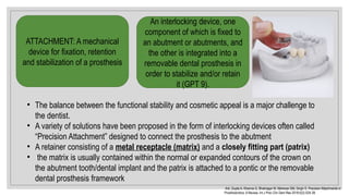 ATTACHMENT: A mechanical
device for fixation, retention
and stabilization of a prosthesis
An interlocking device, one
component of which is fixed to
an abutment or abutments, and
the other is integrated into a
removable dental prosthesis in
order to stabilize and/or retain
it (GPT 9).
• The balance between the functional stability and cosmetic appeal is a major challenge to
the dentist.
• A variety of solutions have been proposed in the form of interlocking devices often called
“Precision Attachment” designed to connect the prosthesis to the abutment
• A retainer consisting of a metal receptacle (matrix) and a closely fitting part (patrix)
• the matrix is usually contained within the normal or expanded contours of the crown on
the abutment tooth/dental implant and the patrix is attached to a pontic or the removable
dental prosthesis framework
Arti, Gupta A, Khanna G, Bhatnagar M, Markose GM, Singh S. Precision Attachments in
Prosthodontics: A Review. Int J Prev Clin Dent Res 2018;5(2):S34 39.
‑
 