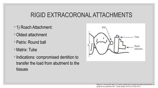 RIGID EXTRACORONAL ATTACHMENTS
◦ 1) Roach Attachment:
◦ Oldest attachment
◦ Patrix: Round ball
◦ Matrix: Tube
◦ Indications: compromised dentition to
transfer the load from abutment to the
tissues
Williams G, Thomas MB, Addy LD. Precision attachments in partial removable prosthodontics: an
update for the practitioner Part 1. Dental Update. 2014 Oct 2;41(8):725-31.
 